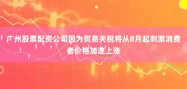 广州股票配资公司因为贸易关税将从8月起刺激消费者价格加速上涨
