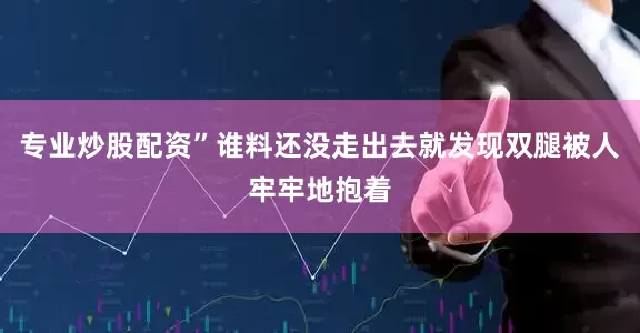 专业炒股配资”谁料还没走出去就发现双腿被人牢牢地抱着