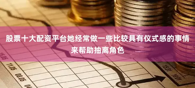 股票十大配资平台她经常做一些比较具有仪式感的事情来帮助抽离角色