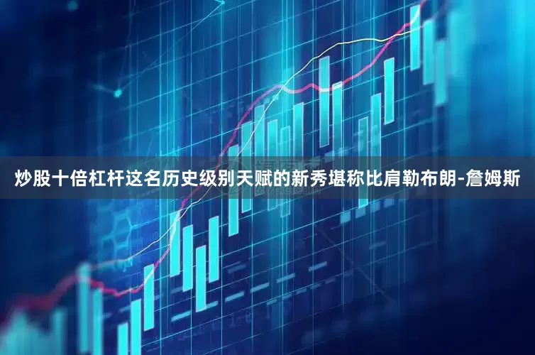 炒股十倍杠杆这名历史级别天赋的新秀堪称比肩勒布朗-詹姆斯