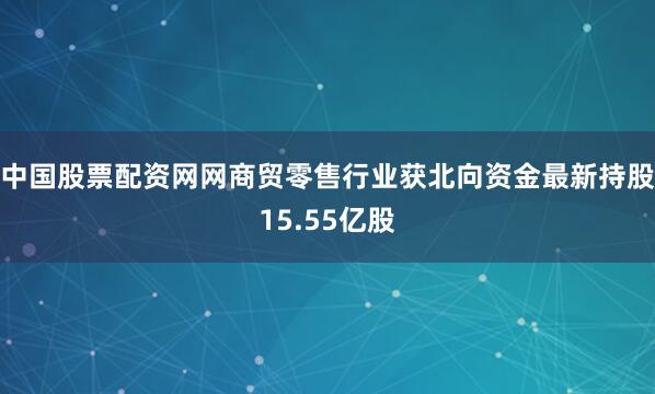 中国股票配资网网商贸零售行业获北向资金最新持股15.55亿股