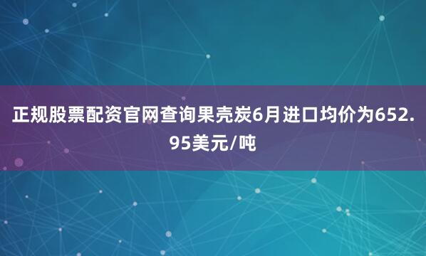 正规股票配资官网查询果壳炭6月进口均价为652.95美元/吨