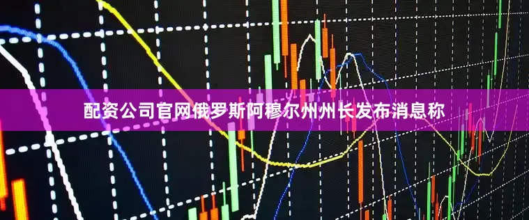 配资公司官网俄罗斯阿穆尔州州长发布消息称