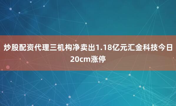 炒股配资代理三机构净卖出1.18亿元汇金科技今日20cm涨停
