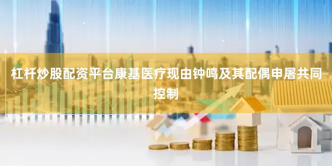 杠杆炒股配资平台康基医疗现由钟鸣及其配偶申屠共同控制